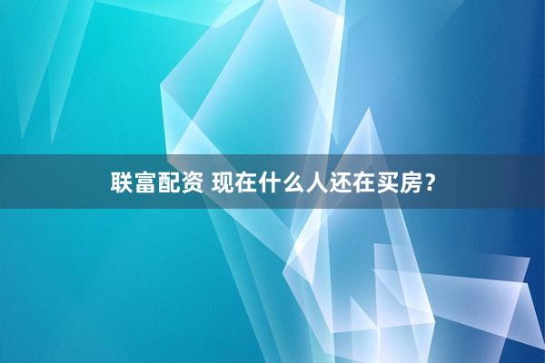 联富配资 现在什么人还在买房？