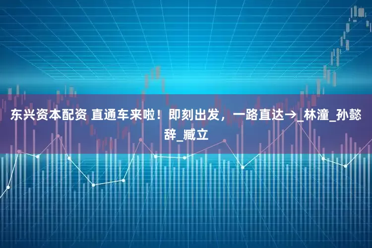 东兴资本配资 直通车来啦！即刻出发，一路直达→_林潼_孙懿辞_臧立