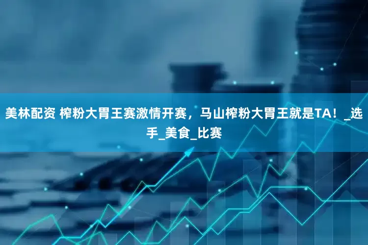 美林配资 榨粉大胃王赛激情开赛，马山榨粉大胃王就是TA！_选手_美食_比赛