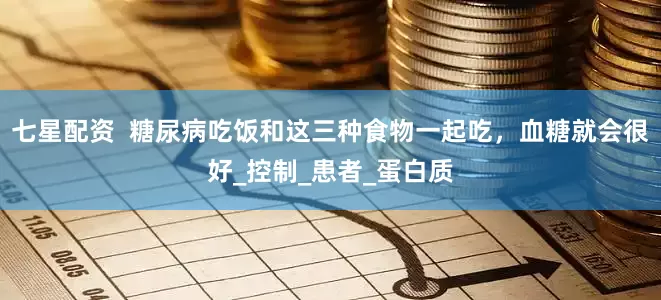 七星配资  糖尿病吃饭和这三种食物一起吃，血糖就会很好_控制_患者_蛋白质