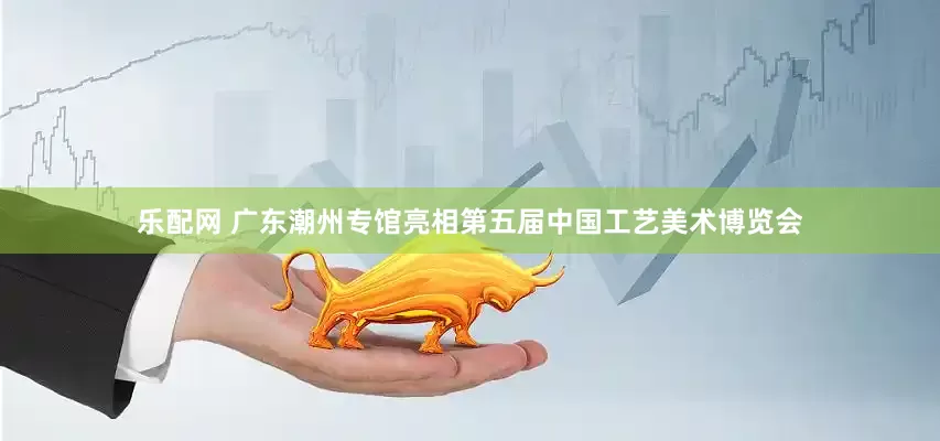 乐配网 广东潮州专馆亮相第五届中国工艺美术博览会