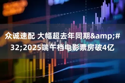 众诚速配 大幅超去年同期 2025端午档电影票房破4亿