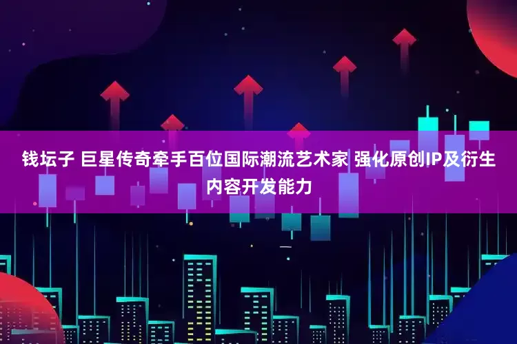 钱坛子 巨星传奇牵手百位国际潮流艺术家 强化原创IP及衍生内容开发能力