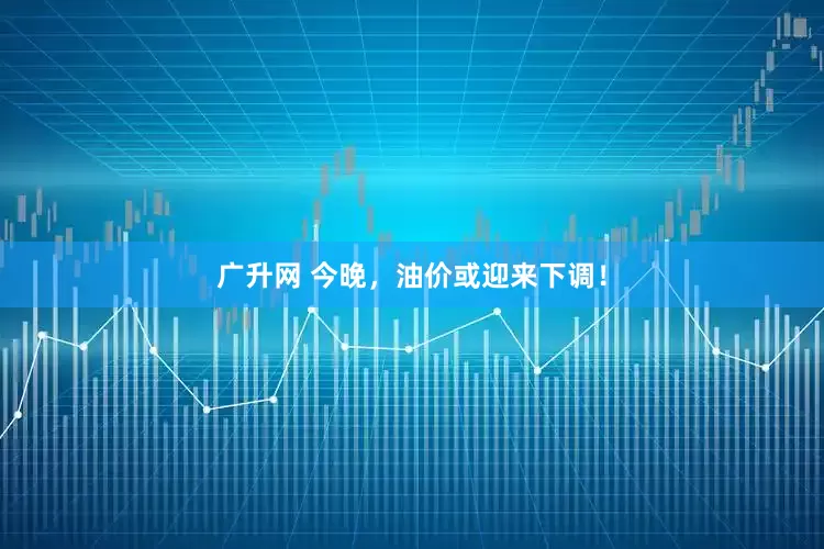 广升网 今晚，油价或迎来下调！