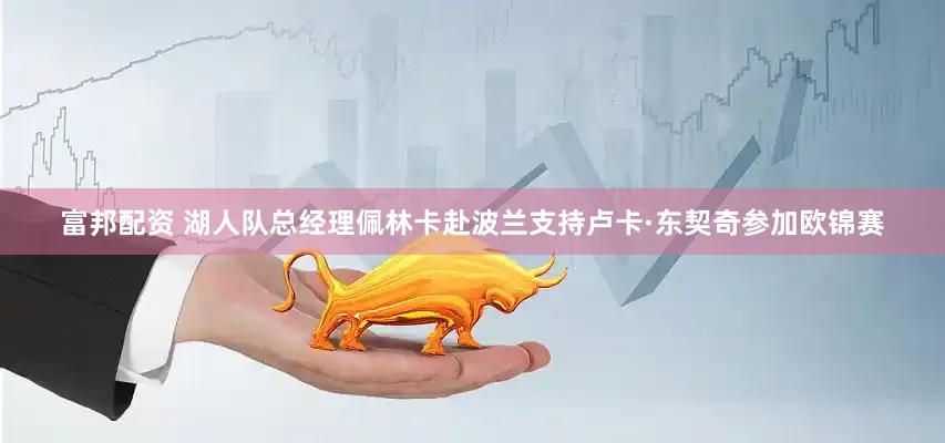 富邦配资 湖人队总经理佩林卡赴波兰支持卢卡·东契奇参加欧锦赛