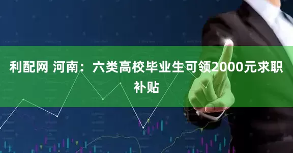 利配网 河南：六类高校毕业生可领2000元求职补贴