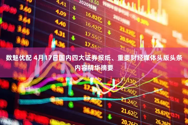 数魅优配 4月17日国内四大证券报纸、重要财经媒体头版头条内容精华摘要