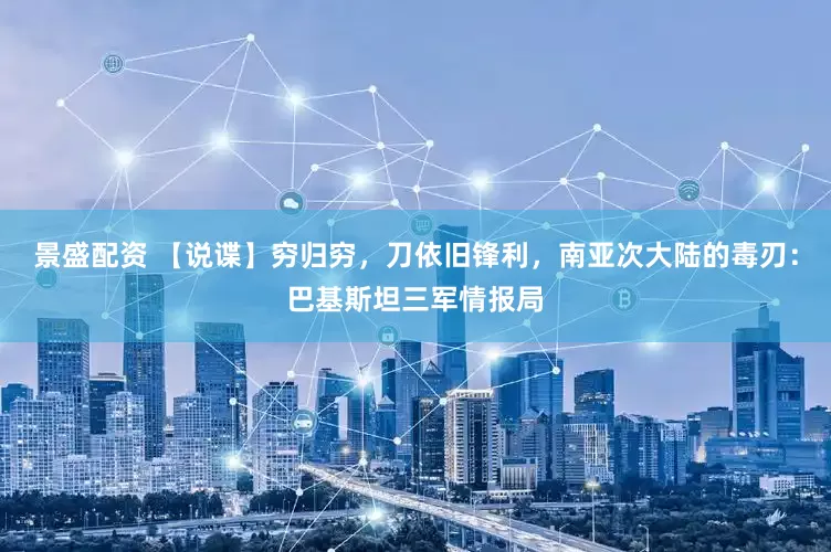 景盛配资 【说谍】穷归穷，刀依旧锋利，南亚次大陆的毒刃：巴基斯坦三军情报局