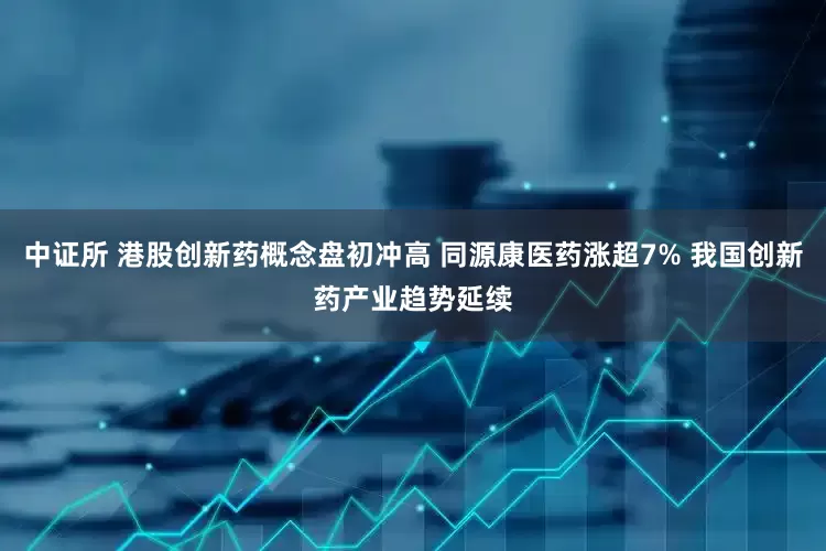中证所 港股创新药概念盘初冲高 同源康医药涨超7% 我国创新药产业趋势延续