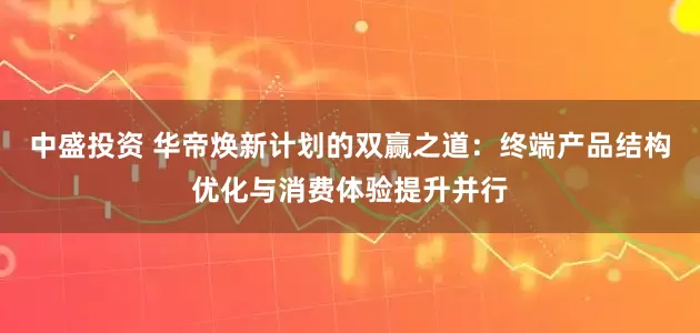 中盛投资 华帝焕新计划的双赢之道：终端产品结构优化与消费体验提升并行