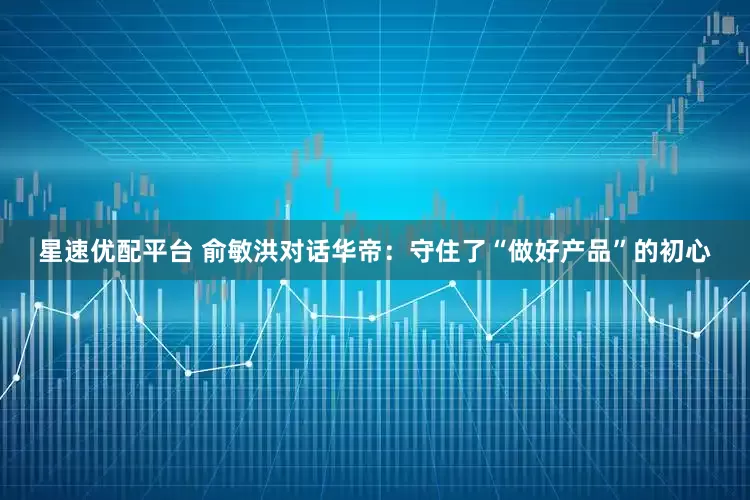 星速优配平台 俞敏洪对话华帝：守住了“做好产品”的初心