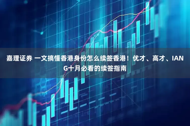 嘉理证券 一文搞懂香港身份怎么续签香港！优才、高才、IANG十月必看的续签指南