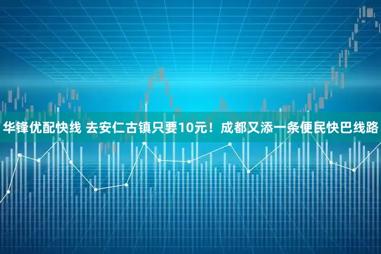 华锋优配快线 去安仁古镇只要10元！成都又添一条便民快巴线路