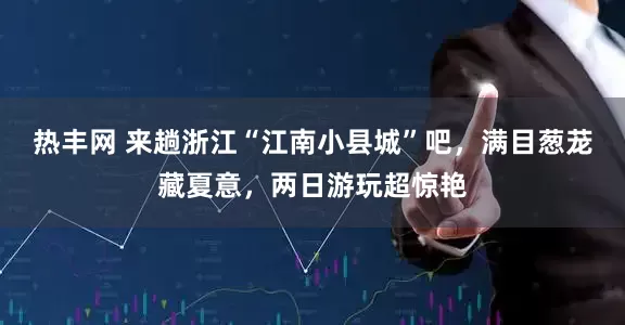 热丰网 来趟浙江“江南小县城”吧，满目葱茏藏夏意，两日游玩超惊艳